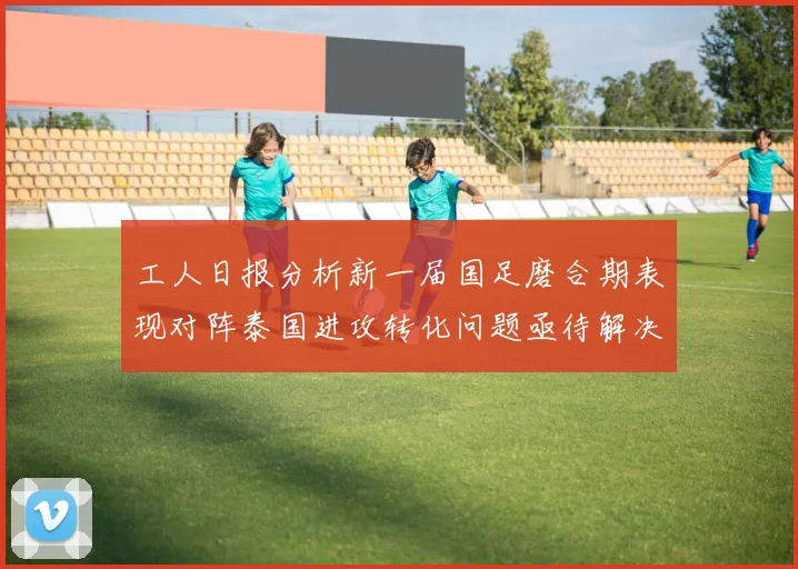 工人日报分析新一届国足磨合期表现对阵泰国进攻转化问题亟待解决