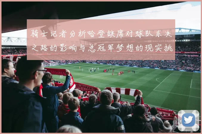 骑士记者分析哈登缺席对球队东决之路的影响与总冠军梦想的现实挑战