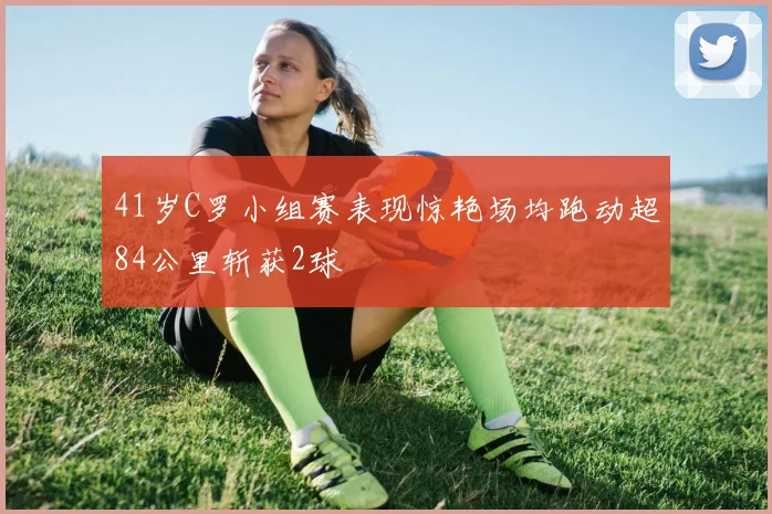 41岁C罗小组赛表现惊艳场均跑动超84公里斩获2球