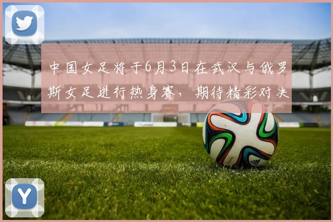 中国女足将于6月3日在武汉与俄罗斯女足进行热身赛，期待精彩对决