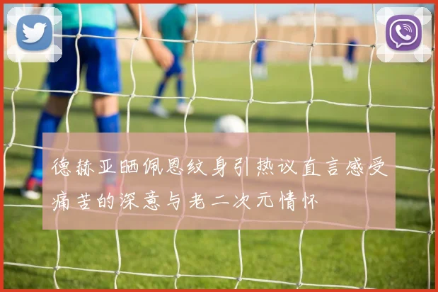 德赫亚晒佩恩纹身引热议直言感受痛苦的深意与老二次元情怀