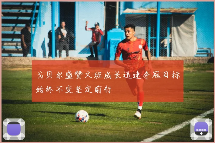 戈贝尔盛赞文班成长迅速夺冠目标始终不变坚定前行
