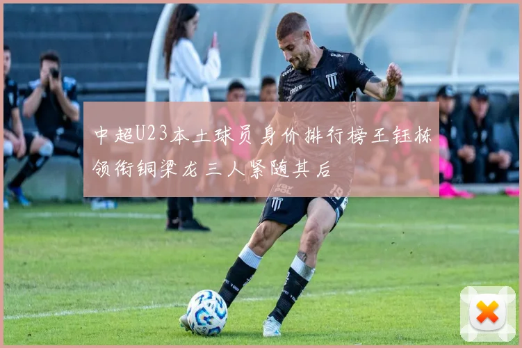 中超U23本土球员身价排行榜王钰栋领衔铜梁龙三人紧随其后